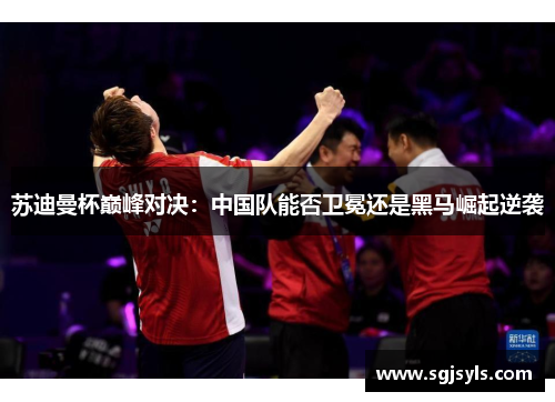 苏迪曼杯巅峰对决:中国队能否卫冕还是黑马崛起逆袭 苏迪曼杯巅峰对决:中国队能否卫冕还是黑马崛起逆袭