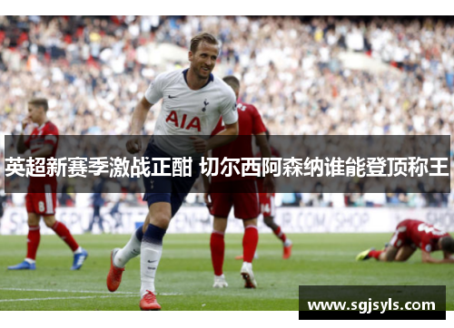 英超新赛季激战正酣 切尔西阿森纳谁能登顶称王 英超新赛季激战正酣 切尔西阿森纳谁能登顶称王
